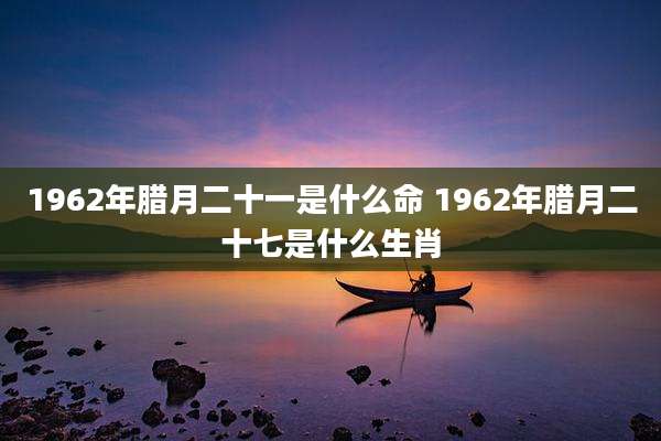 1962年腊月二十一是什么命 1962年腊月二十七是什么生肖