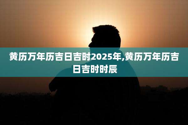 黄历万年历吉日吉时2025年,黄历万年历吉日吉时时辰