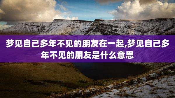 梦见自己多年不见的朋友在一起,梦见自己多年不见的朋友是什么意思