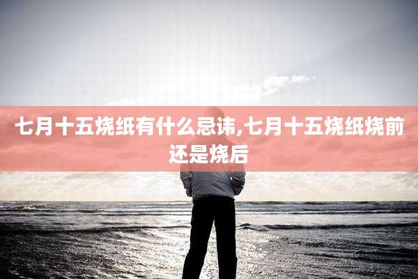 七月十五烧纸有什么忌讳,七月十五烧纸烧前还是烧后