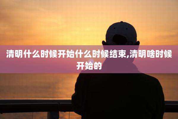 清明什么时候开始什么时候结束,清明啥时候开始的