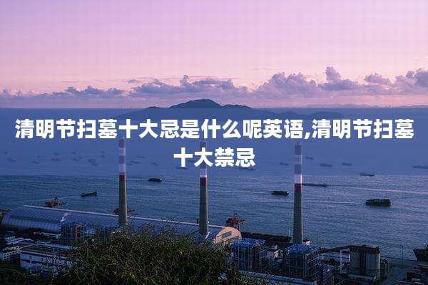 清明节扫墓十大忌是什么呢英语,清明节扫墓十大禁忌
