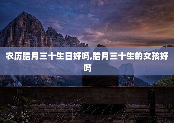 农历腊月三十生日好吗,腊月三十生的女孩好吗