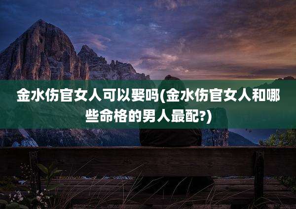 金水伤官女人可以娶吗(金水伤官女人和哪些命格的男人最配?)