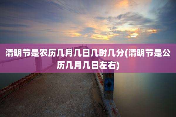 清明节是农历几月几日几时几分(清明节是公历几月几日左右)