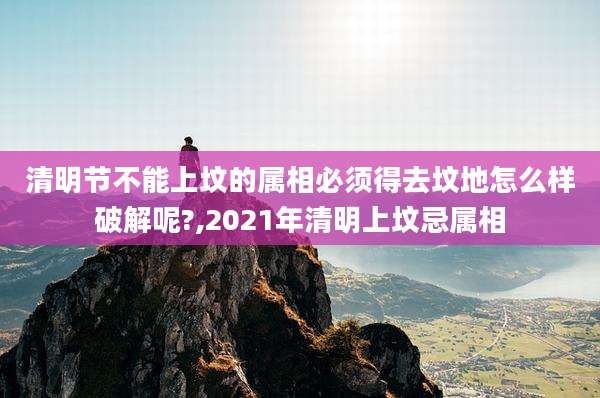 清明节不能上坟的属相必须得去坟地怎么样破解呢?,2021年清明上坟忌属相