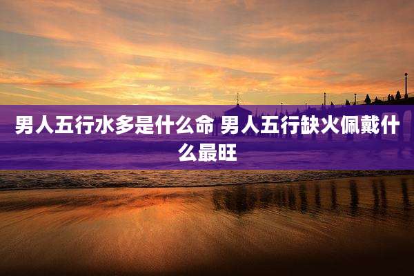 男人五行水多是什么命 男人五行缺火佩戴什么最旺