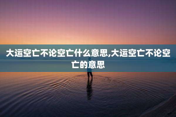 大运空亡不论空亡什么意思,大运空亡不论空亡的意思