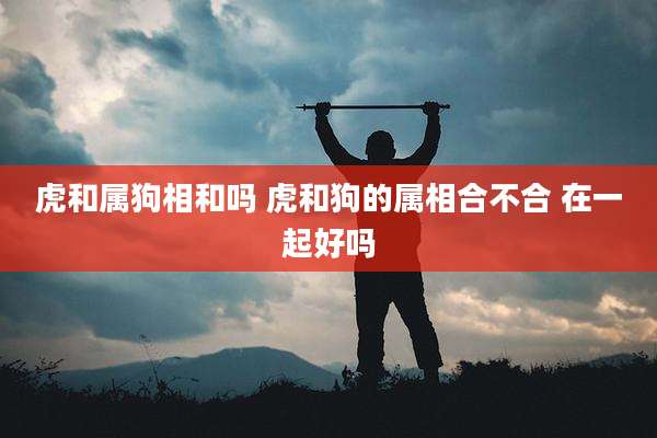 虎和属狗相和吗 虎和狗的属相合不合 在一起好吗