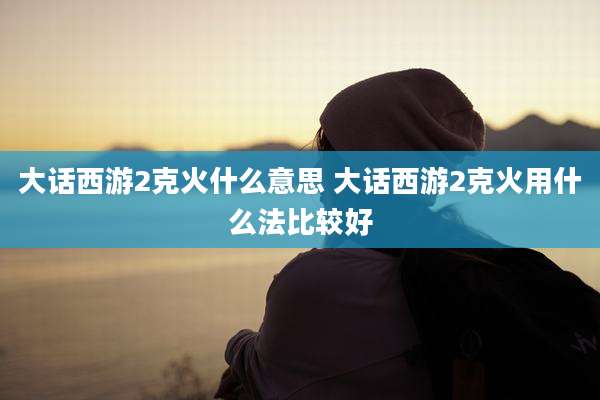 大话西游2克火什么意思 大话西游2克火用什么法比较好