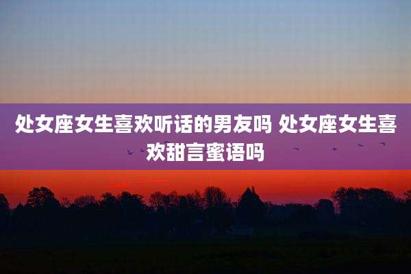 处女座女生喜欢听话的男友吗 处女座女生喜欢甜言蜜语吗