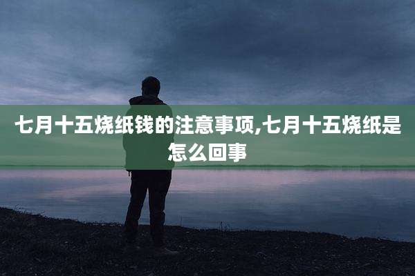七月十五烧纸钱的注意事项,七月十五烧纸是怎么回事