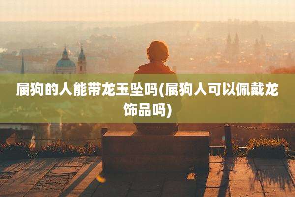 属狗的人能带龙玉坠吗(属狗人可以佩戴龙饰品吗)