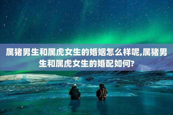 属猪男生和属虎女生的婚姻怎么样呢,属猪男生和属虎女生的婚配如何?