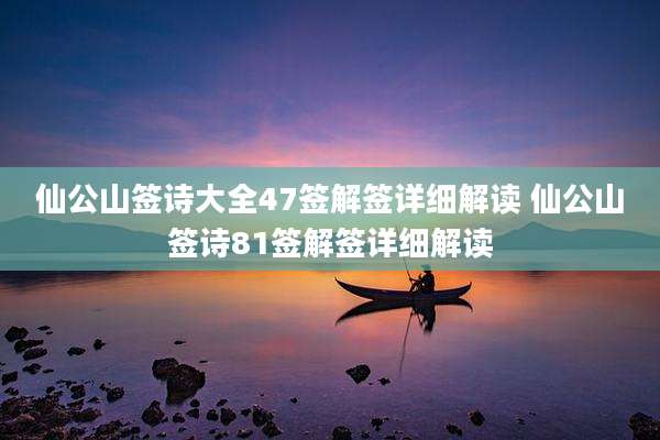 仙公山签诗大全47签解签详细解读 仙公山签诗81签解签详细解读