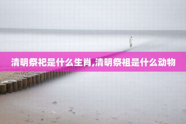 清明祭祀是什么生肖,清明祭祖是什么动物