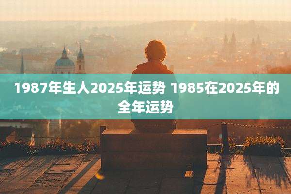 1987年生人2025年运势 1985在2025年的全年运势