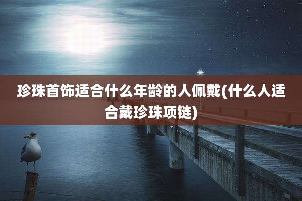 珍珠首饰适合什么年龄的人佩戴(什么人适合戴珍珠项链)
