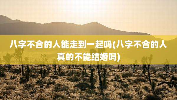 八字不合的人能走到一起吗(八字不合的人真的不能结婚吗)