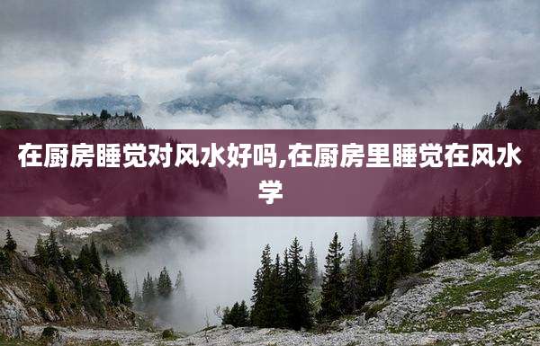 在厨房睡觉对风水好吗,在厨房里睡觉在风水学