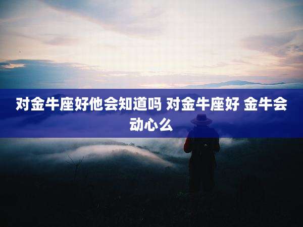 对金牛座好他会知道吗 对金牛座好 金牛会动心么