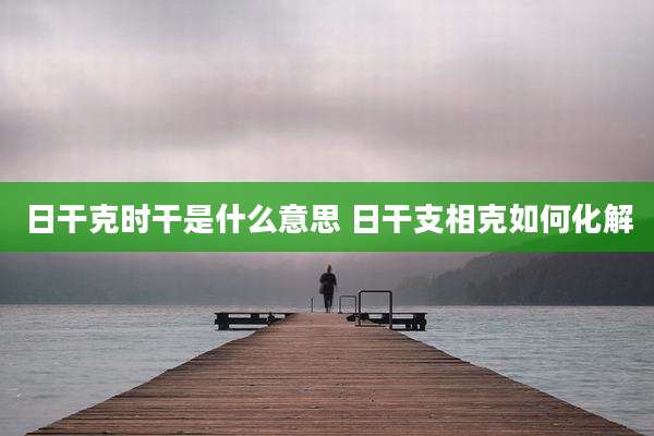 日干克时干是什么意思 日干支相克如何化解