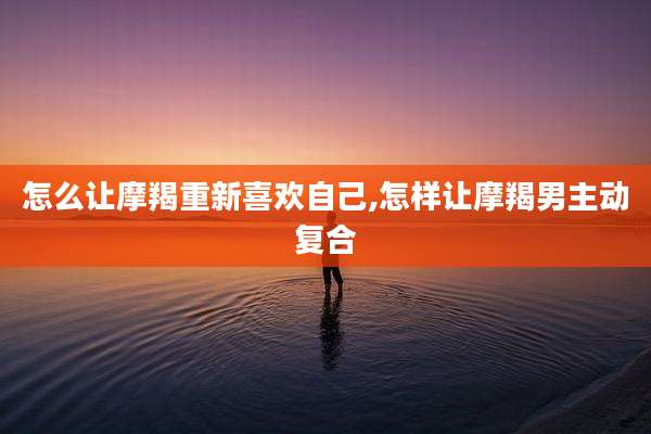 怎么让摩羯重新喜欢自己,怎样让摩羯男主动复合