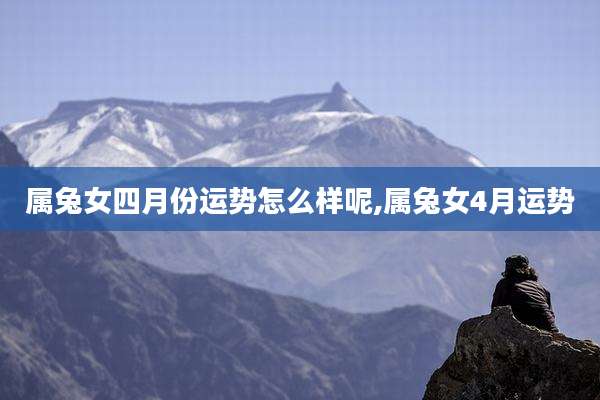 属兔女四月份运势怎么样呢,属兔女4月运势