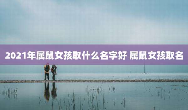 2021年属鼠女孩取什么名字好 属鼠女孩取名