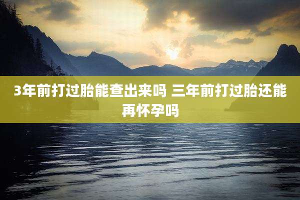 3年前打过胎能查出来吗 三年前打过胎还能再怀孕吗