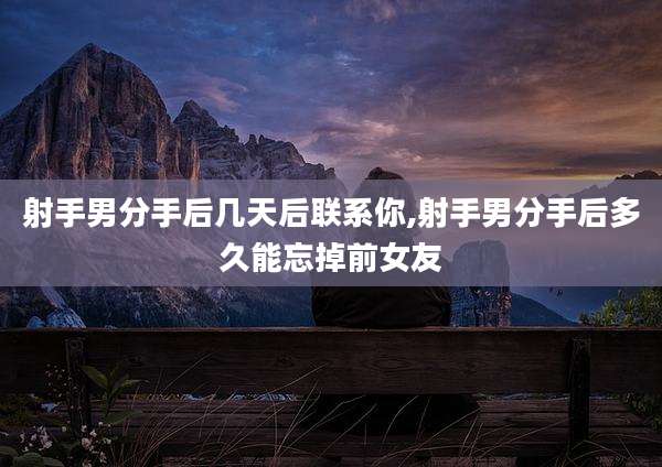 射手男分手后几天后联系你,射手男分手后多久能忘掉前女友