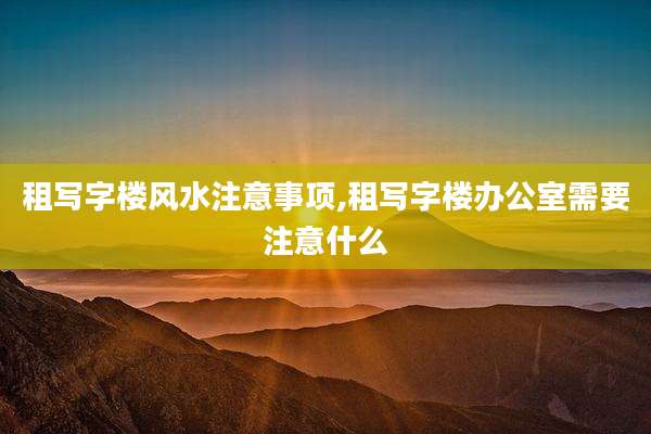 租写字楼风水注意事项,租写字楼办公室需要注意什么