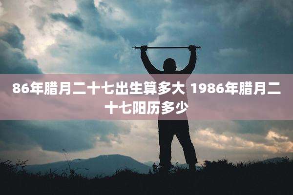 86年腊月二十七出生算多大 1986年腊月二十七阳历多少