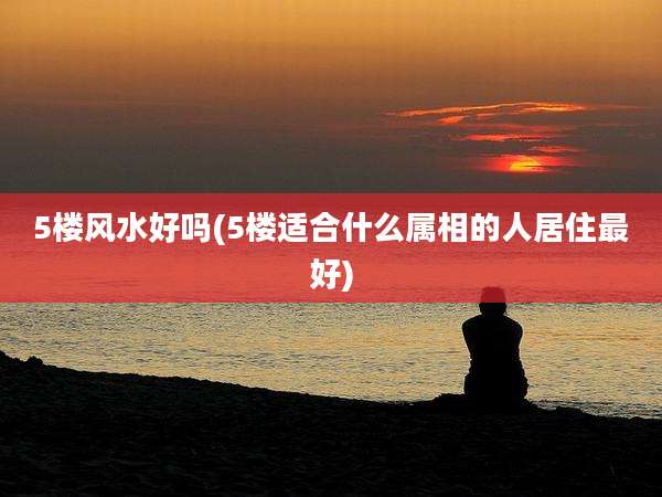 5楼风水好吗(5楼适合什么属相的人居住最好)