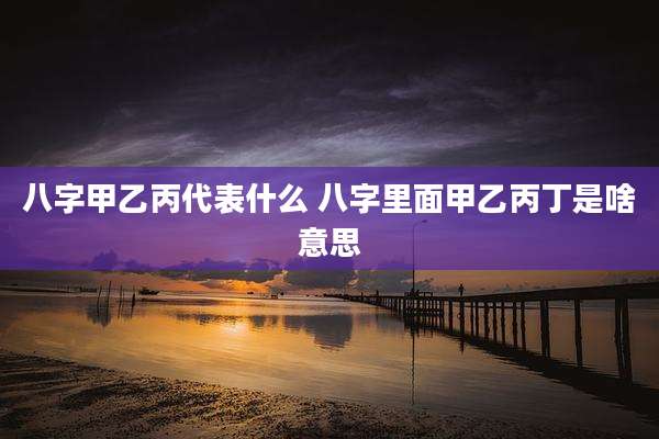 八字甲乙丙代表什么 八字里面甲乙丙丁是啥意思
