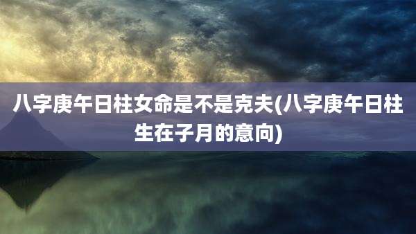 八字庚午日柱女命是不是克夫(八字庚午日柱生在子月的意向)