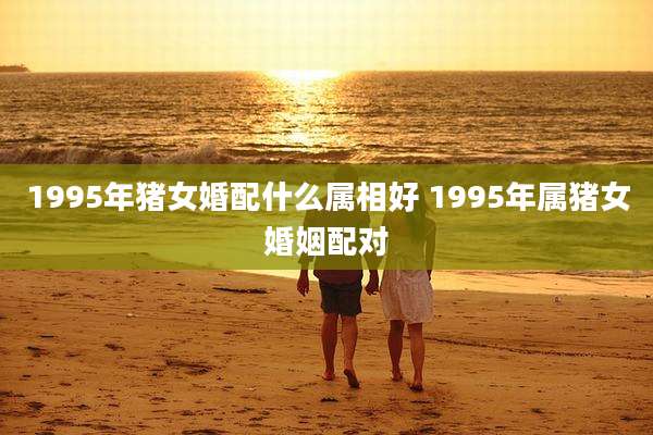 1995年猪女婚配什么属相好 1995年属猪女婚姻配对
