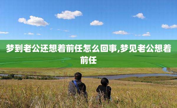 梦到老公还想着前任怎么回事,梦见老公想着前任