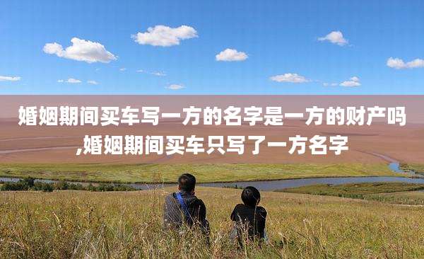 婚姻期间买车写一方的名字是一方的财产吗,婚姻期间买车只写了一方名字