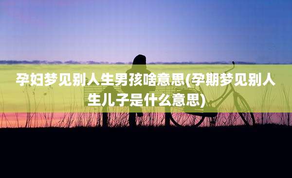 孕妇梦见别人生男孩啥意思(孕期梦见别人生儿子是什么意思)