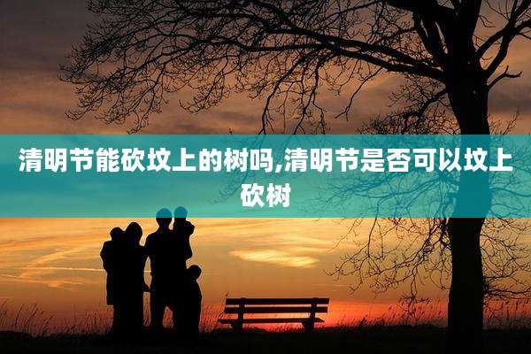 清明节能砍坟上的树吗,清明节是否可以坟上砍树