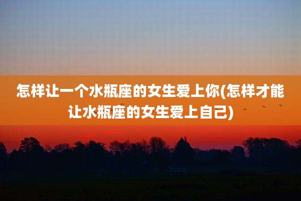 怎样让一个水瓶座的女生爱上你(怎样才能让水瓶座的女生爱上自己)