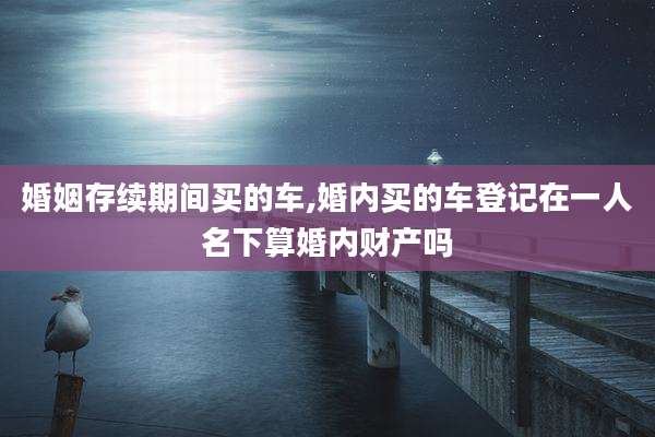 婚姻存续期间买的车,婚内买的车登记在一人名下算婚内财产吗