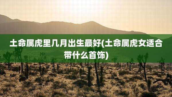 土命属虎里几月出生最好(土命属虎女适合带什么首饰)