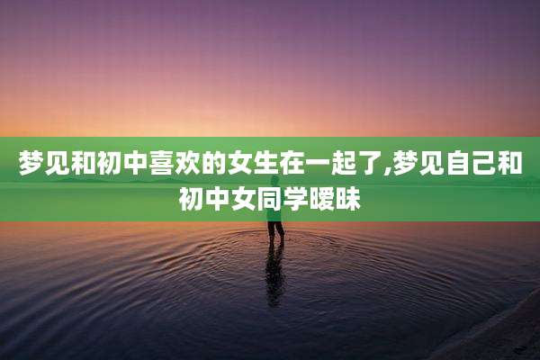 梦见和初中喜欢的女生在一起了,梦见自己和初中女同学暧昧
