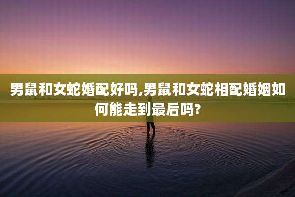 男鼠和女蛇婚配好吗,男鼠和女蛇相配婚姻如何能走到最后吗?