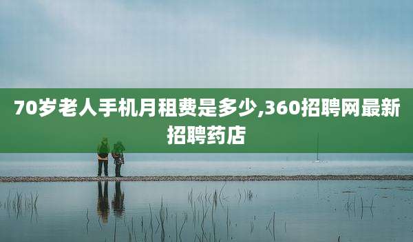 70岁老人手机月租费是多少,360招聘网最新招聘药店
