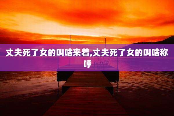 丈夫死了女的叫啥来着,丈夫死了女的叫啥称呼