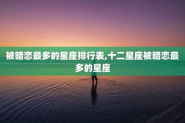 被暗恋最多的星座排行表,十二星座被暗恋最多的星座