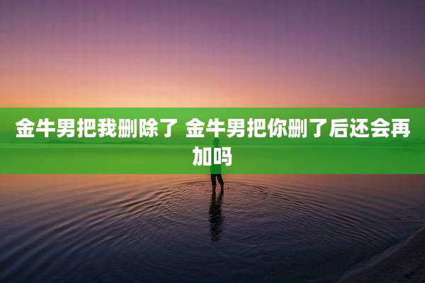 金牛男把我删除了 金牛男把你删了后还会再加吗
